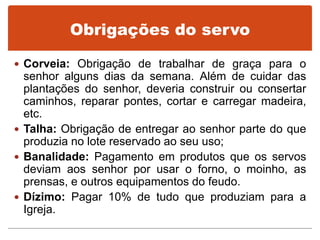 Obrigações do servo
 Corveia: Obrigação de trabalhar de graça para o
senhor alguns dias da semana. Além de cuidar das
plantações do senhor, deveria construir ou consertar
caminhos, reparar pontes, cortar e carregar madeira,
etc.
 Talha: Obrigação de entregar ao senhor parte do que
produzia no lote reservado ao seu uso;
 Banalidade: Pagamento em produtos que os servos
deviam aos senhor por usar o forno, o moinho, as
prensas, e outros equipamentos do feudo.
 Dízimo: Pagar 10% de tudo que produziam para a
Igreja.
 