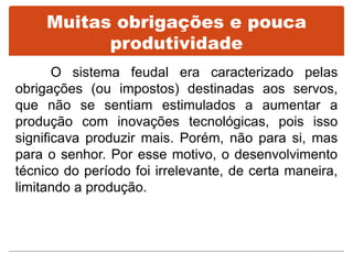 Muitas obrigações e pouca
produtividade
O sistema feudal era caracterizado pelas
obrigações (ou impostos) destinadas aos servos,
que não se sentiam estimulados a aumentar a
produção com inovações tecnológicas, pois isso
significava produzir mais. Porém, não para si, mas
para o senhor. Por esse motivo, o desenvolvimento
técnico do período foi irrelevante, de certa maneira,
limitando a produção.
 