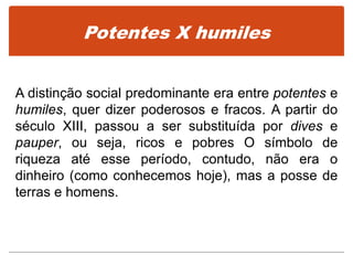 Potentes X humiles
A distinção social predominante era entre potentes e
humiles, quer dizer poderosos e fracos. A partir do
século XIII, passou a ser substituída por dives e
pauper, ou seja, ricos e pobres O símbolo de
riqueza até esse período, contudo, não era o
dinheiro (como conhecemos hoje), mas a posse de
terras e homens.
 