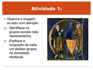 Atividade 1:
 Observe a imagem
ao lado com atenção:
a) Identifique os
grupos sociais nela
representados.
b) Explique a
ocupação de cada
um desses grupos
na sociedade
medieval.
 