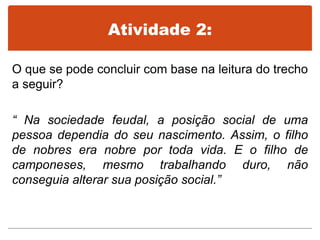 Atividade 2:
O que se pode concluir com base na leitura do trecho
a seguir?
“ Na sociedade feudal, a posição social de uma
pessoa dependia do seu nascimento. Assim, o filho
de nobres era nobre por toda vida. E o filho de
camponeses, mesmo trabalhando duro, não
conseguia alterar sua posição social.”
 
