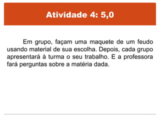 Atividade 4: 5,0
Em grupo, façam uma maquete de um feudo
usando material de sua escolha. Depois, cada grupo
apresentará à turma o seu trabalho. E a professora
fará perguntas sobre a matéria dada.
 