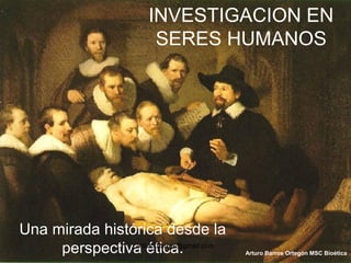 INVESTIGACION EN
SERES HUMANOS
Una mirada histórica desde la
perspectiva ética. Arturo Barros Ortegón MSC Bioética
arturo.barros@gmail.com
 