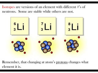 Isotopes are versions of an element with different #’s of
neutrons. Some are stable while others are not.
Remember, that changing at atom’s protons changes what
element it is.
 
