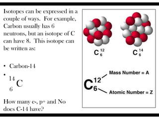 Isotopes can be expressed in a
couple of ways. For example,
Carbon usually has 6
neutrons, but an isotope of C
can have 8. This isotope can
be written as:
• Carbon-14
• .
How many e-, p+ and No
does C-14 have?
14
C6
 