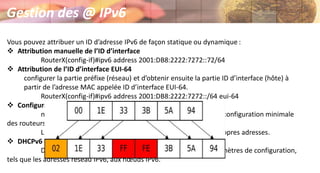 Vous pouvez attribuer un ID d’adresse IPv6 de façon statique ou dynamique :
 Attribution manuelle de l’ID d’interface
RouterX(config-if)#ipv6 address 2001:DB8:2222:7272::72/64
 Attribution de l’ID d’interface EUI-64
configurer la partie préfixe (réseau) et d’obtenir ensuite la partie ID d’interface (hôte) à
partir de l’adresse MAC appelée ID d’interface EUI-64.
RouterX(config-if)#ipv6 address 2001:DB8:2222:7272::/64 eui-64
 Configuration automatique sans état
ne nécessite aucune configuration manuelle des hôtes, une configuration minimale
des routeurs et aucun serveur supplémentaire.
Le mécanisme sans état permet à un hôte de générer ses propres adresses.
 DHCPv6 (dynamique)
DHCPv6 permet aux serveurs DHCP de transmettre les paramètres de configuration,
tels que les adresses réseau IPv6, aux nœuds IPv6.
Gestion des @ IPv6
 