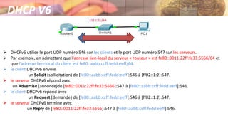 DHCP V6
 DHCPv6 utilise le port UDP numéro 546 sur les clients et le port UDP numéro 547 sur les serveurs.
 Par exemple, en admettant que l'adresse lien-local du serveur « routeur » est fe80::0011:22ff:fe33:5566/64 et
que l'adresse lien-local du client est fe80::aabb:ccff:fedd:eeff/64.
 le client DHCPv6 envoie
un Solicit (sollicitation) de [fe80::aabb:ccff:fedd:eeff]:546 à [ff02::1:2]:547.
 le serveur DHCPv6 répond avec
un Advertise (annonce)de [fe80::0011:22ff:fe33:5566]:547 à [fe80::aabb:ccff:fedd:eeff]:546.
 le client DHCPv6 répond avec
un Request (demande) de [fe80::aabb:ccff:fedd:eeff]:546 à [ff02::1:2]:547.
 le serveur DHCPv6 termine avec
un Reply de [fe80::0011:22ff:fe33:5566]:547 à [fe80::aabb:ccff:fedd:eeff]:546.
 