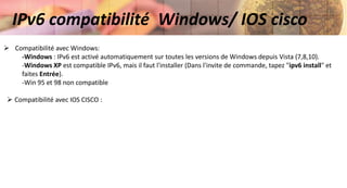 IPv6 compatibilité Windows/ IOS cisco
 Compatibilité avec Windows:
-Windows : IPv6 est activé automatiquement sur toutes les versions de Windows depuis Vista (7,8,10).
-Windows XP est compatible IPv6, mais il faut l'installer (Dans l'invite de commande, tapez "ipv6 install" et
faites Entrée).
-Win 95 et 98 non compatible
 Compatibilité avec IOS CISCO :
 