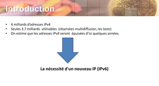 Introduction
• 4 milliards d’adresses IPv4
• Seules 3.7 milliards utilisables (réservées multidiffusion, les tests)
• On estime que les adresses IPv4 seront épuisées d’ici quelques années.
La nécessité d'un nouveau IP (IPv6)
 