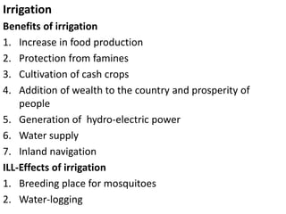 Irrigation
Benefits of irrigation
1. Increase in food production
2. Protection from famines
3. Cultivation of cash crops
4. Addition of wealth to the country and prosperity of
people
5. Generation of hydro-electric power
6. Water supply
7. Inland navigation
ILL-Effects of irrigation
1. Breeding place for mosquitoes
2. Water-logging
 