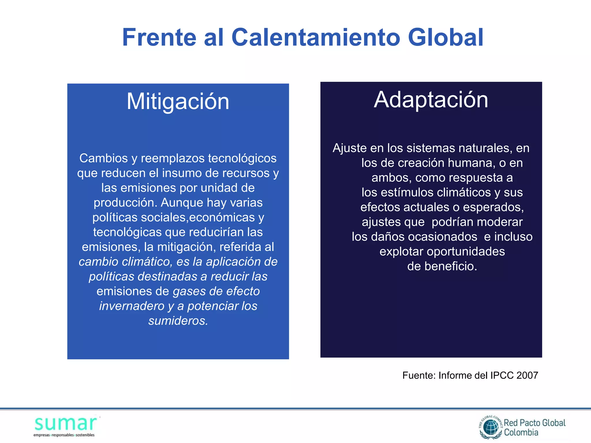 Frente al Calentamiento Global

         Mitigación                             Adaptación
                                         Ajuste en los sistemas naturales, en
Cambios y reemplazos tecnológicos             los de creación humana, o en
que reducen el insumo de recursos y             ambos, como respuesta a
     las emisiones por unidad de              los estímulos climáticos y sus
   producción. Aunque hay varias              efectos actuales o esperados,
   políticas sociales,económicas y            ajustes que podrían moderar
   tecnológicas que reducirían las          los daños ocasionados e incluso
 emisiones, la mitigación, referida al            explotar oportunidades
cambio climático, es la aplicación de                  de beneficio.
  políticas destinadas a reducir las
    emisiones de gases de efecto
    invernadero y a potenciar los
              sumideros.



                                                     Fuente: Informe del IPCC 2007
 