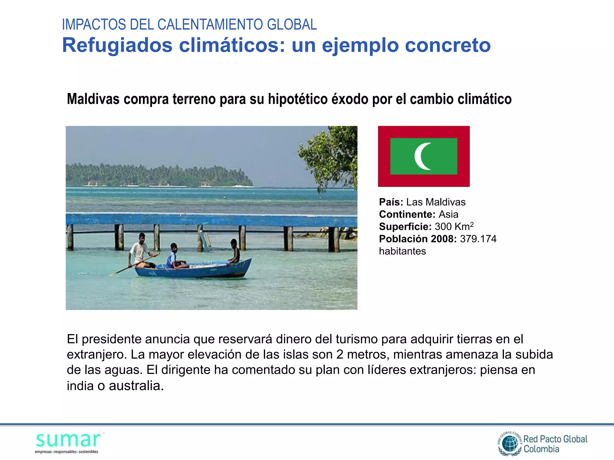 IMPACTOS DEL CALENTAMIENTO GLOBAL
Refugiados climáticos: un ejemplo concreto

Maldivas compra terreno para su hipotético éxodo por el cambio climático




                                                     País: Las Maldivas
                                                     Continente: Asia
                                                     Superficie: 300 Km2
                                                     Población 2008: 379.174
                                                     habitantes




El presidente anuncia que reservará dinero del turismo para adquirir tierras en el
extranjero. La mayor elevación de las islas son 2 metros, mientras amenaza la subida
de las aguas. El dirigente ha comentado su plan con líderes extranjeros: piensa en
india o australia.
 