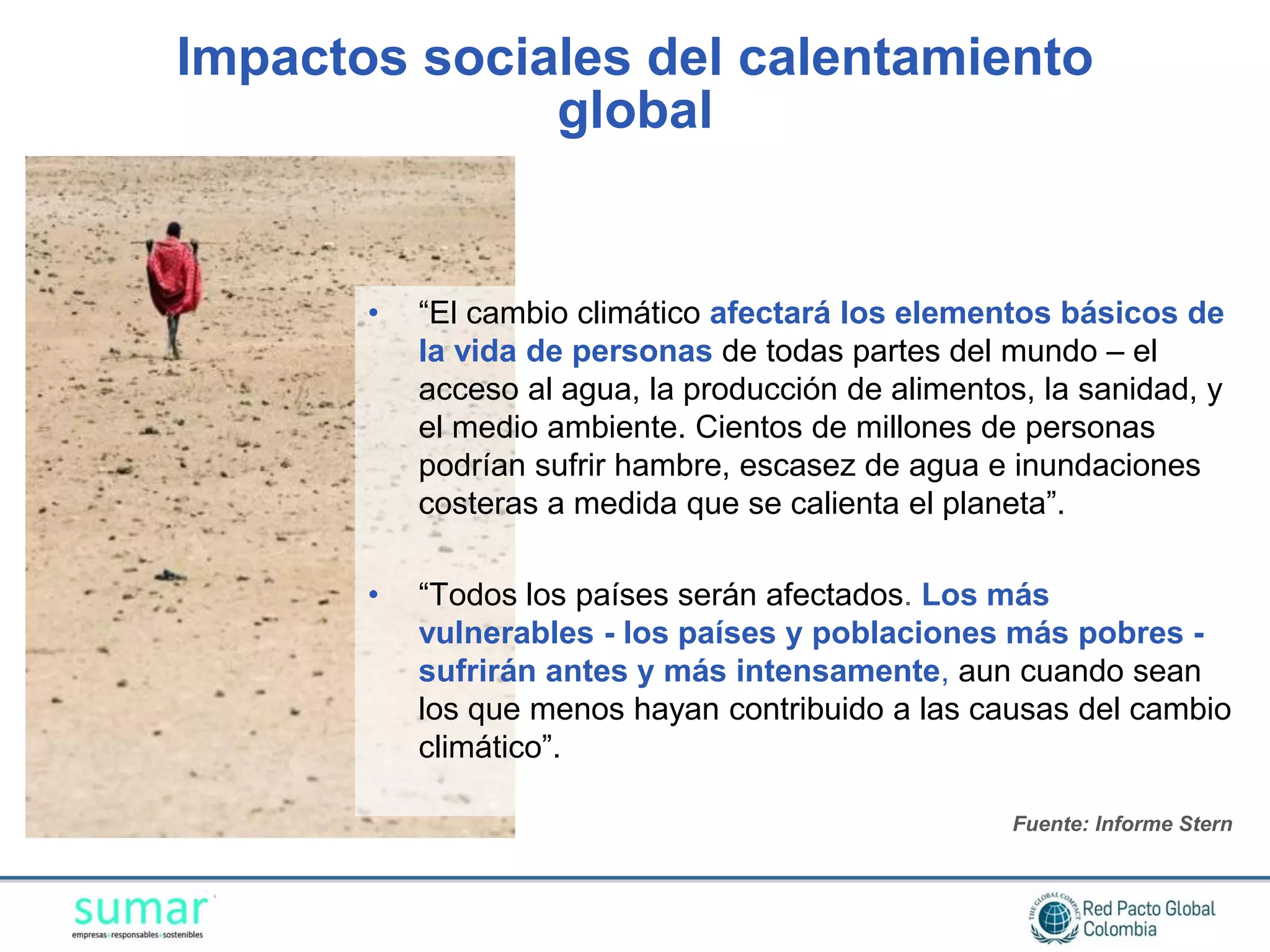 Impactos sociales del calentamiento
              global


       •   “El cambio climático afectará los elementos básicos de
           la vida de personas de todas partes del mundo – el
           acceso al agua, la producción de alimentos, la sanidad, y
           el medio ambiente. Cientos de millones de personas
           podrían sufrir hambre, escasez de agua e inundaciones
           costeras a medida que se calienta el planeta”.

       •   “Todos los países serán afectados. Los más
           vulnerables - los países y poblaciones más pobres -
           sufrirán antes y más intensamente, aun cuando sean
           los que menos hayan contribuido a las causas del cambio
           climático”.

                                                    Fuente: Informe Stern
 