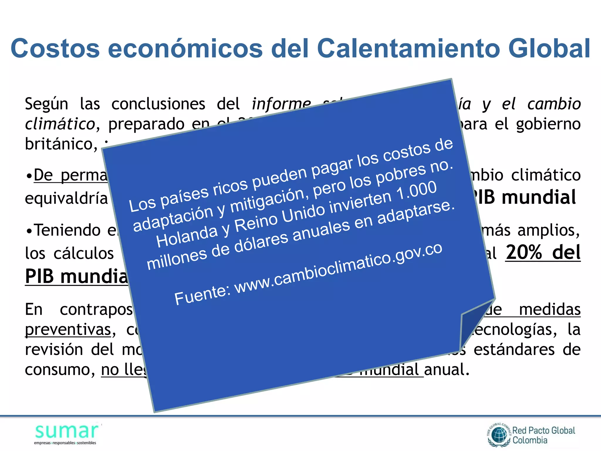 Costos económicos del Calentamiento Global
 Según las conclusiones del informe sobre la economía y el cambio
 climático, preparado en el 2006 por Sir Nicholas Stern para el gobierno
 británico, :
 •De permanecer inactivos, el coste y riesgo total del cambio climático
 equivaldría a la pérdida de un mínimo del 5% anual del PIB mundial
 •Teniendo en cuenta una gama de riesgos y consecuencias más amplios,
 los cálculos de los daños que se producirían aumentarían al 20% del
 PIB mundial anual
 En contraposición, el costo de la implementación de medidas
 preventivas, como por ejemplo la adopción de nuevas tecnologías, la
 revisión del modelo energético, o la modificación en los estándares de
 consumo, no llegaría a superar el 1% del PIB mundial anual.
 