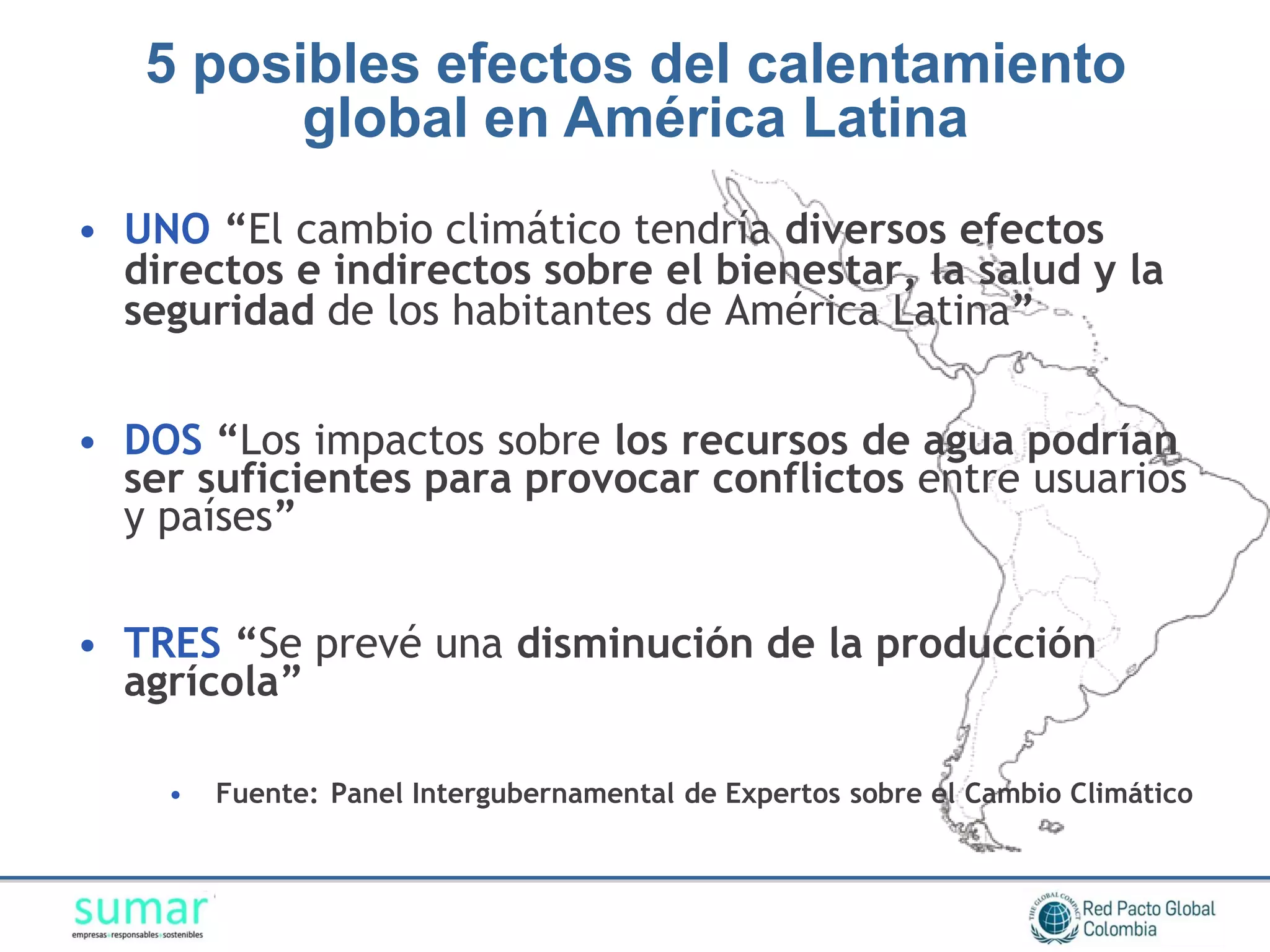 5 posibles efectos del calentamiento
         global en América Latina
• UNO “El cambio climático tendría diversos efectos
  directos e indirectos sobre el bienestar, la salud y la
  seguridad de los habitantes de América Latina”


• DOS “Los impactos sobre los recursos de agua podrían
  ser suficientes para provocar conflictos entre usuarios
  y países”


• TRES “Se prevé una disminución de la producción
  agrícola”

    •   Fuente: Panel Intergubernamental de Expertos sobre el Cambio Climático
 