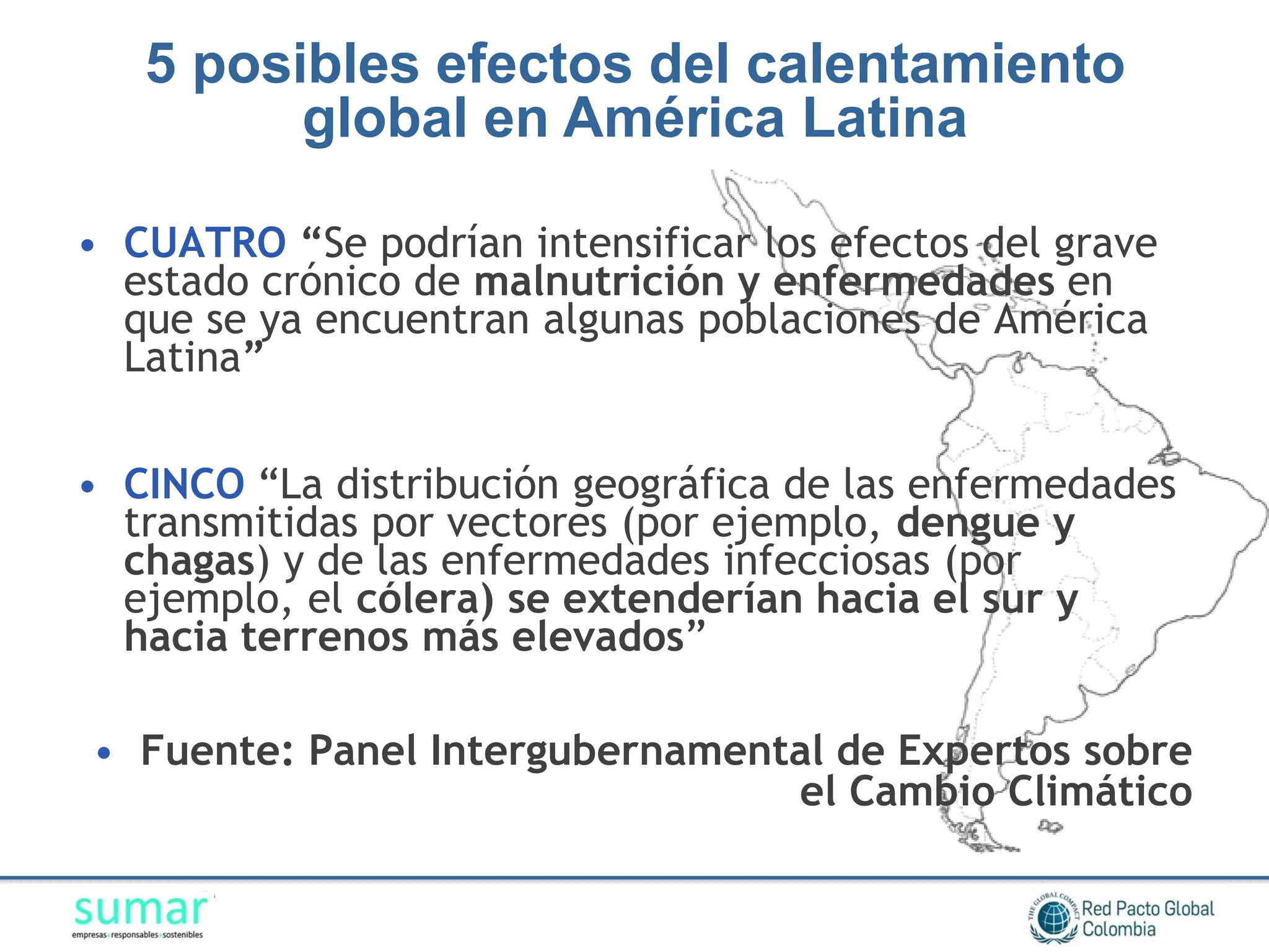 5 posibles efectos del calentamiento
         global en América Latina

• CUATRO “Se podrían intensificar los efectos del grave
  estado crónico de malnutrición y enfermedades en
  que se ya encuentran algunas poblaciones de América
  Latina”


• CINCO “La distribución geográfica de las enfermedades
  transmitidas por vectores (por ejemplo, dengue y
  chagas) y de las enfermedades infecciosas (por
  ejemplo, el cólera) se extenderían hacia el sur y
  hacia terrenos más elevados”

• Fuente: Panel Intergubernamental de Expertos sobre
                                el Cambio Climático
 