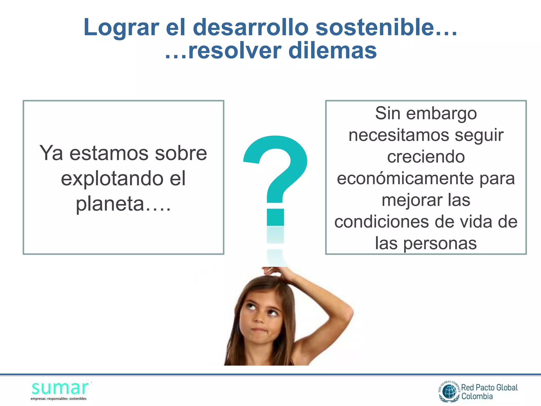 Lograr el desarrollo sostenible…
           …resolver dilemas

                              Sin embargo
                           necesitamos seguir



                   ?
Ya estamos sobre                creciendo
  explotando el          económicamente para
    planeta….                  mejorar las
                         condiciones de vida de
                              las personas
 