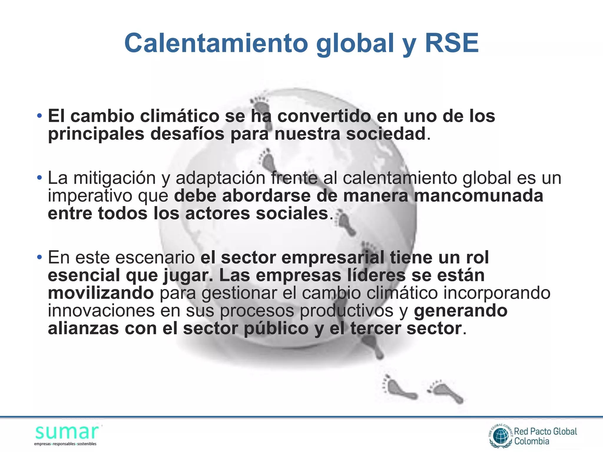 Calentamiento global y RSE

• El cambio climático se ha convertido en uno de los
  principales desafíos para nuestra sociedad.

• La mitigación y adaptación frente al calentamiento global es un
  imperativo que debe abordarse de manera mancomunada
  entre todos los actores sociales.

• En este escenario el sector empresarial tiene un rol
  esencial que jugar. Las empresas líderes se están
  movilizando para gestionar el cambio climático incorporando
  innovaciones en sus procesos productivos y generando
  alianzas con el sector público y el tercer sector.
 