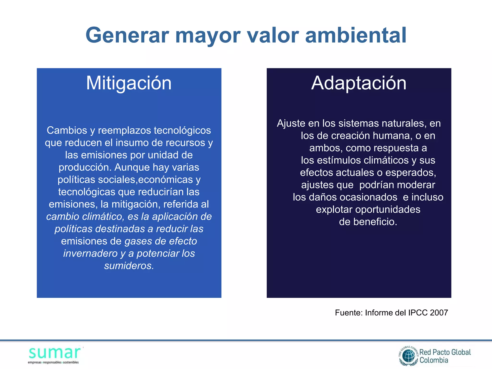 Generar mayor valor ambiental

         Mitigación                             Adaptación
                                         Ajuste en los sistemas naturales, en
Cambios y reemplazos tecnológicos
                                              los de creación humana, o en
que reducen el insumo de recursos y
                                                ambos, como respuesta a
     las emisiones por unidad de
                                              los estímulos climáticos y sus
   producción. Aunque hay varias
                                              efectos actuales o esperados,
   políticas sociales,económicas y
                                              ajustes que podrían moderar
   tecnológicas que reducirían las
                                            los daños ocasionados e incluso
 emisiones, la mitigación, referida al
                                                  explotar oportunidades
cambio climático, es la aplicación de
                                                       de beneficio.
  políticas destinadas a reducir las
    emisiones de gases de efecto
    invernadero y a potenciar los
              sumideros.



                                                     Fuente: Informe del IPCC 2007
 
