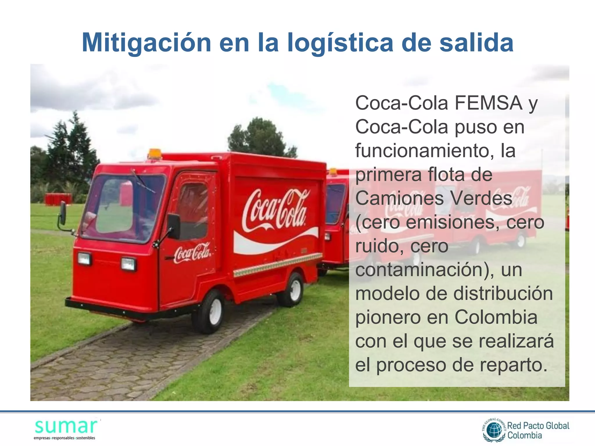 Mitigación en la logística de salida

                      Coca-Cola FEMSA y
                      Coca-Cola puso en
                      funcionamiento, la
                      primera flota de
                      Camiones Verdes
                      (cero emisiones, cero
                      ruido, cero
                      contaminación), un
                      modelo de distribución
                      pionero en Colombia
                      con el que se realizará
                      el proceso de reparto.
 