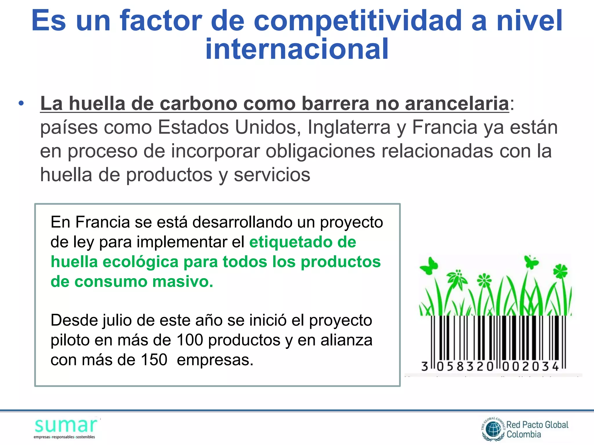 Es un factor de competitividad a nivel
             internacional
• La huella de carbono como barrera no arancelaria:
  países como Estados Unidos, Inglaterra y Francia ya están
  en proceso de incorporar obligaciones relacionadas con la
  huella de productos y servicios

   En Francia se está desarrollando un proyecto
   de ley para implementar el etiquetado de
   huella ecológica para todos los productos
   de consumo masivo.

   Desde julio de este año se inició el proyecto
   piloto en más de 100 productos y en alianza
   con más de 150 empresas.
 
