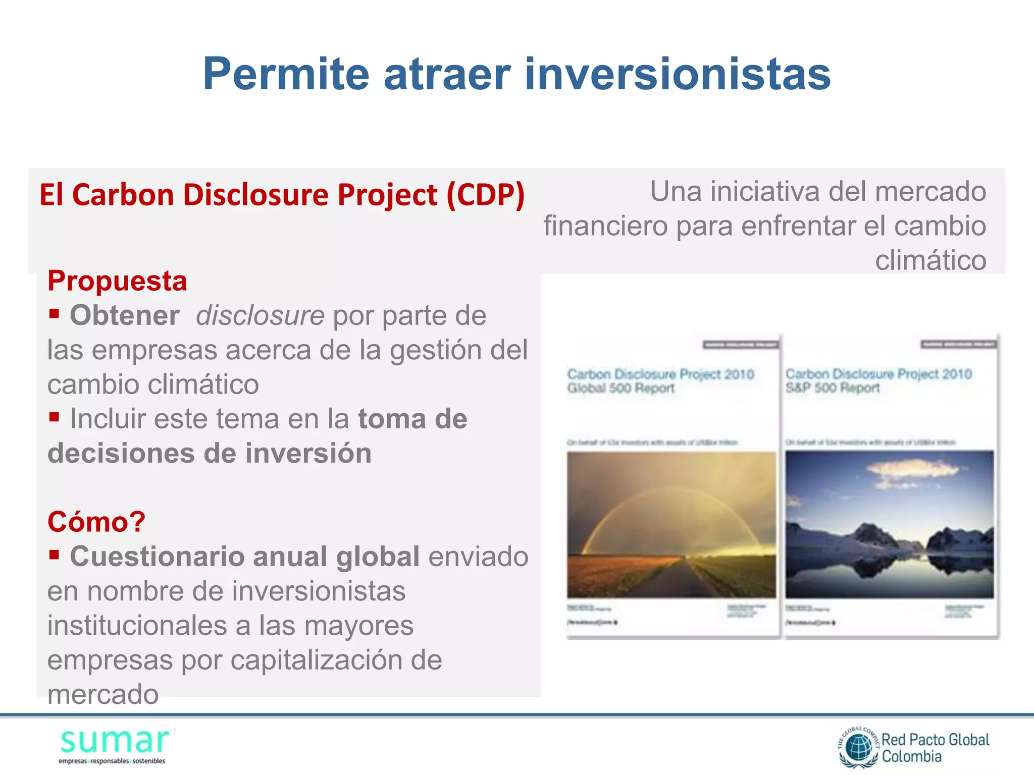 Permite atraer inversionistas

El Carbon Disclosure Project (CDP)               Una iniciativa del mercado
                                        financiero para enfrentar el cambio
                                                                    climático
Propuesta
 Obtener disclosure por parte de
las empresas acerca de la gestión del
cambio climático
 Incluir este tema en la toma de
decisiones de inversión

Cómo?
 Cuestionario anual global enviado
en nombre de inversionistas
institucionales a las mayores
empresas por capitalización de
mercado
 