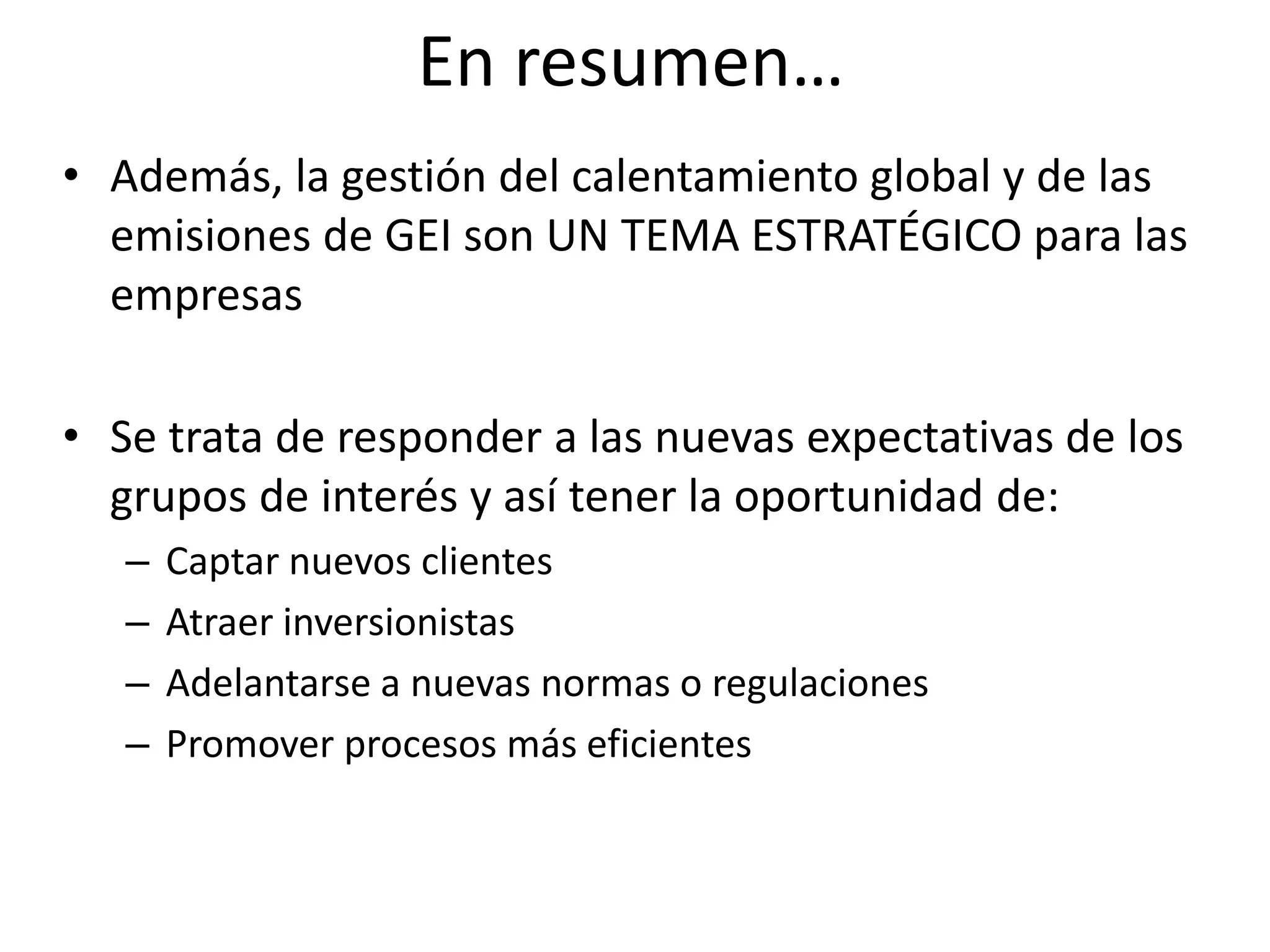 En resumen…
• Además, la gestión del calentamiento global y de las
  emisiones de GEI son UN TEMA ESTRATÉGICO para las
  empresas

• Se trata de responder a las nuevas expectativas de los
  grupos de interés y así tener la oportunidad de:
   –   Captar nuevos clientes
   –   Atraer inversionistas
   –   Adelantarse a nuevas normas o regulaciones
   –   Promover procesos más eficientes
 