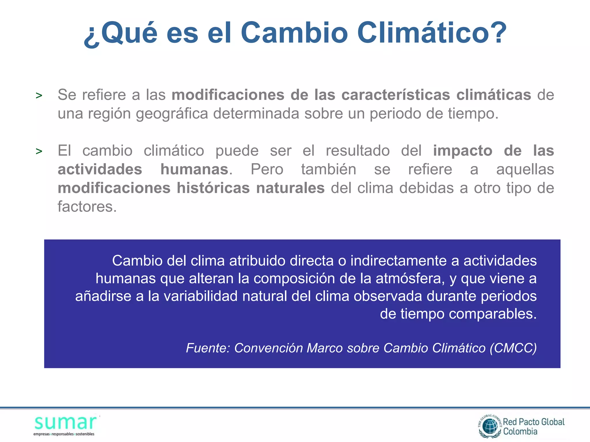 ¿Qué es el Cambio Climático?
>   Se refiere a las modificaciones de las características climáticas de
    una región geográfica determinada sobre un periodo de tiempo.

>   El cambio climático puede ser el resultado del impacto de las
    actividades humanas. Pero también se refiere a aquellas
    modificaciones históricas naturales del clima debidas a otro tipo de
    factores.


           Cambio del clima atribuido directa o indirectamente a actividades
        humanas que alteran la composición de la atmósfera, y que viene a
      añadirse a la variabilidad natural del clima observada durante periodos
                                                      de tiempo comparables.

                      Fuente: Convención Marco sobre Cambio Climático (CMCC)
 