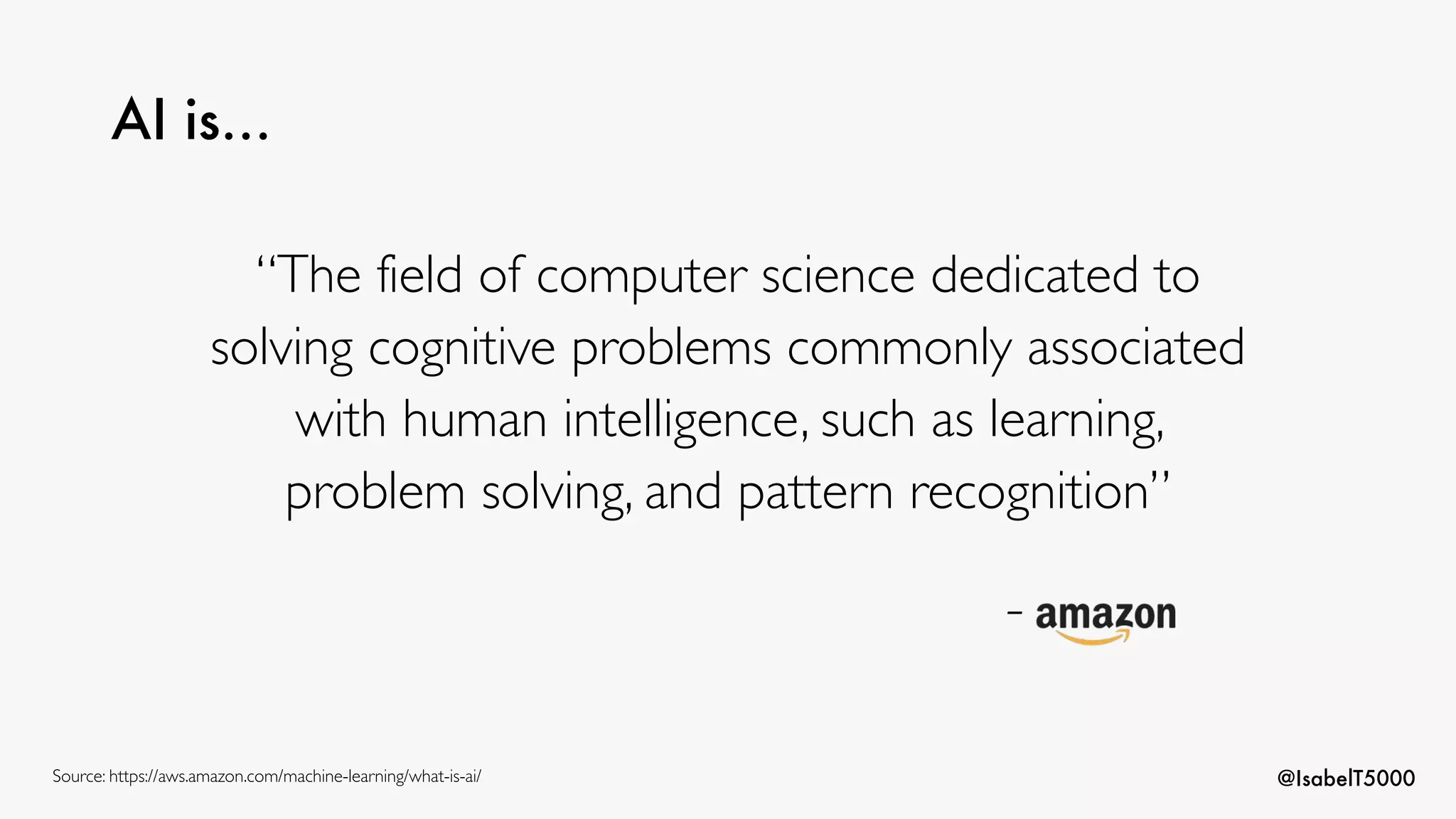 @IsabelT5000
AI is…
“The field of computer science dedicated to
solving cognitive problems commonly associated
with human intelligence, such as learning,
problem solving, and pattern recognition”
-
Source: https://aws.amazon.com/machine-learning/what-is-ai/
 