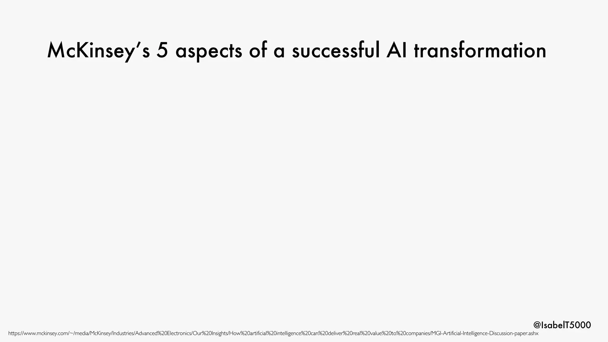 @IsabelT5000
McKinsey’s 5 aspects of a successful AI transformation
https://www.mckinsey.com/~/media/McKinsey/Industries/Advanced%20Electronics/Our%20Insights/How%20artificial%20intelligence%20can%20deliver%20real%20value%20to%20companies/MGI-Artificial-Intelligence-Discussion-paper.ashx
 
