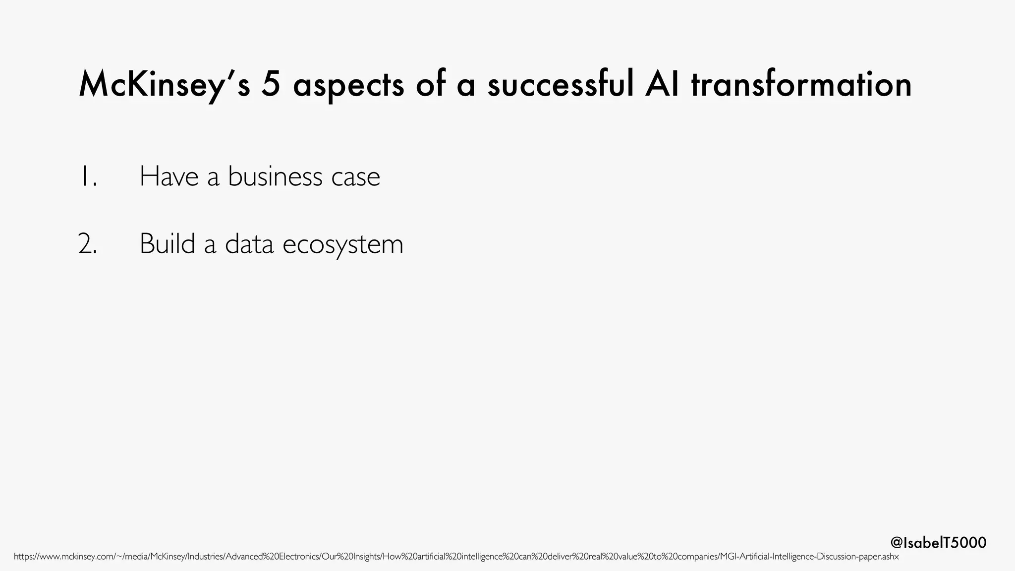 @IsabelT5000
McKinsey’s 5 aspects of a successful AI transformation
https://www.mckinsey.com/~/media/McKinsey/Industries/Advanced%20Electronics/Our%20Insights/How%20artificial%20intelligence%20can%20deliver%20real%20value%20to%20companies/MGI-Artificial-Intelligence-Discussion-paper.ashx
1. Have a business case
2. Build a data ecosystem
 