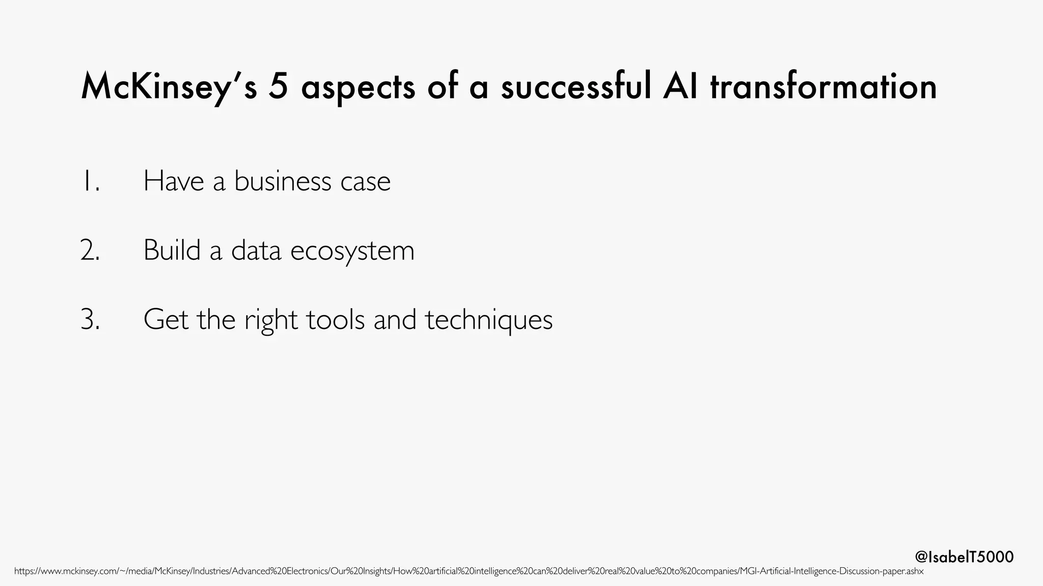 @IsabelT5000
McKinsey’s 5 aspects of a successful AI transformation
https://www.mckinsey.com/~/media/McKinsey/Industries/Advanced%20Electronics/Our%20Insights/How%20artificial%20intelligence%20can%20deliver%20real%20value%20to%20companies/MGI-Artificial-Intelligence-Discussion-paper.ashx
1. Have a business case
2. Build a data ecosystem
3. Get the right tools and techniques
 