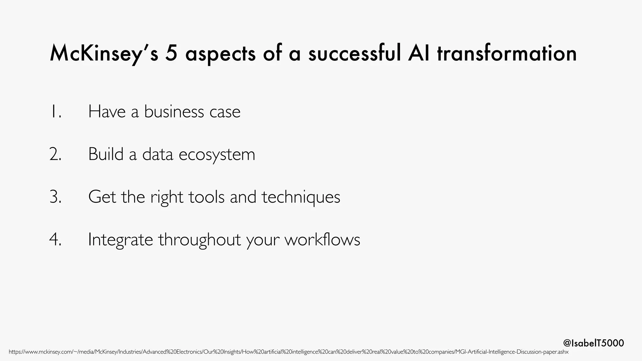 @IsabelT5000
McKinsey’s 5 aspects of a successful AI transformation
https://www.mckinsey.com/~/media/McKinsey/Industries/Advanced%20Electronics/Our%20Insights/How%20artificial%20intelligence%20can%20deliver%20real%20value%20to%20companies/MGI-Artificial-Intelligence-Discussion-paper.ashx
1. Have a business case
2. Build a data ecosystem
3. Get the right tools and techniques
4. Integrate throughout your workflows
 