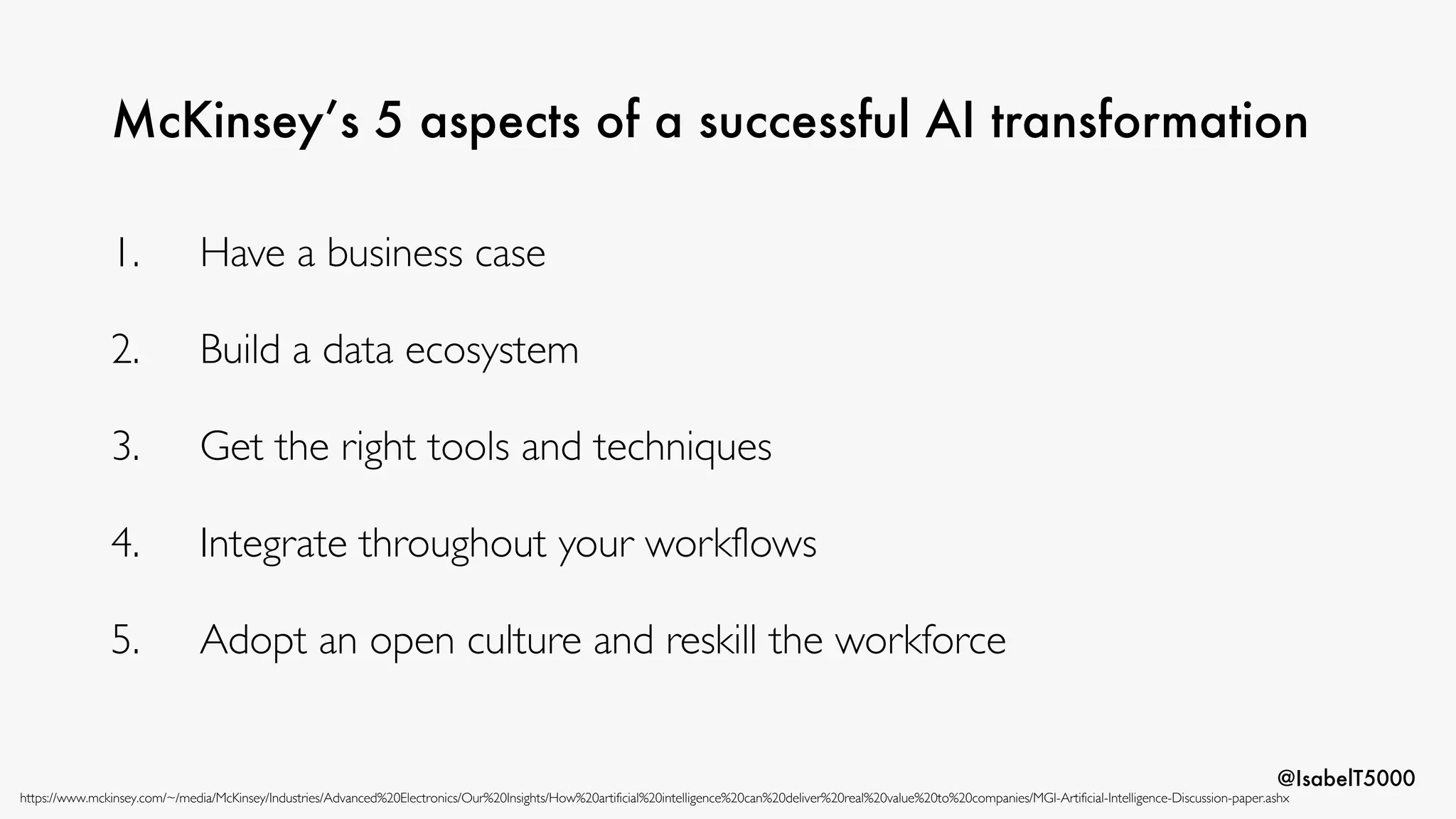 @IsabelT5000
McKinsey’s 5 aspects of a successful AI transformation
https://www.mckinsey.com/~/media/McKinsey/Industries/Advanced%20Electronics/Our%20Insights/How%20artificial%20intelligence%20can%20deliver%20real%20value%20to%20companies/MGI-Artificial-Intelligence-Discussion-paper.ashx
1. Have a business case
2. Build a data ecosystem
3. Get the right tools and techniques
4. Integrate throughout your workflows
5. Adopt an open culture and reskill the workforce
 