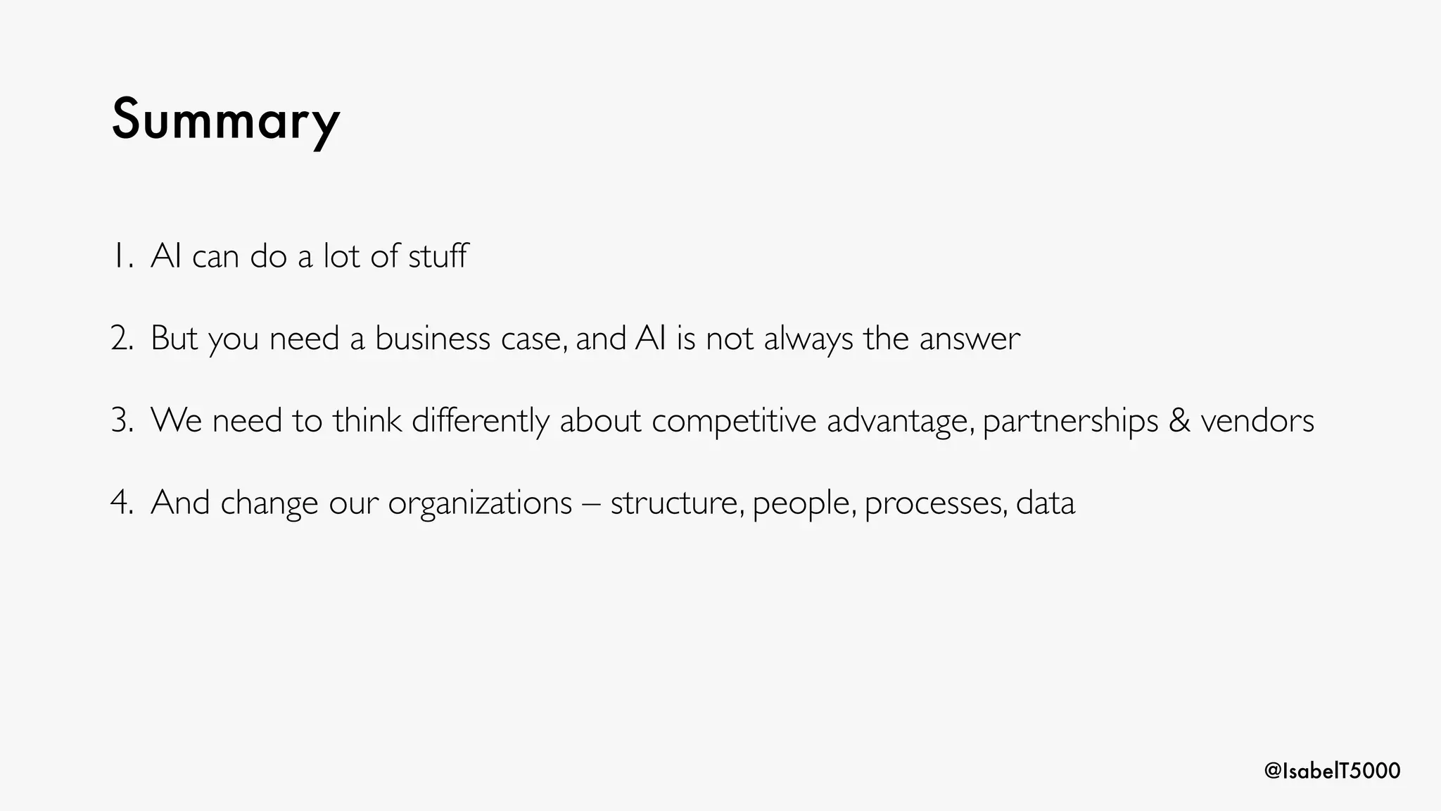 @IsabelT5000
Summary
1. AI can do a lot of stuff
2. But you need a business case, and AI is not always the answer
3. We need to think differently about competitive advantage, partnerships & vendors
4. And change our organizations – structure, people, processes, data
 