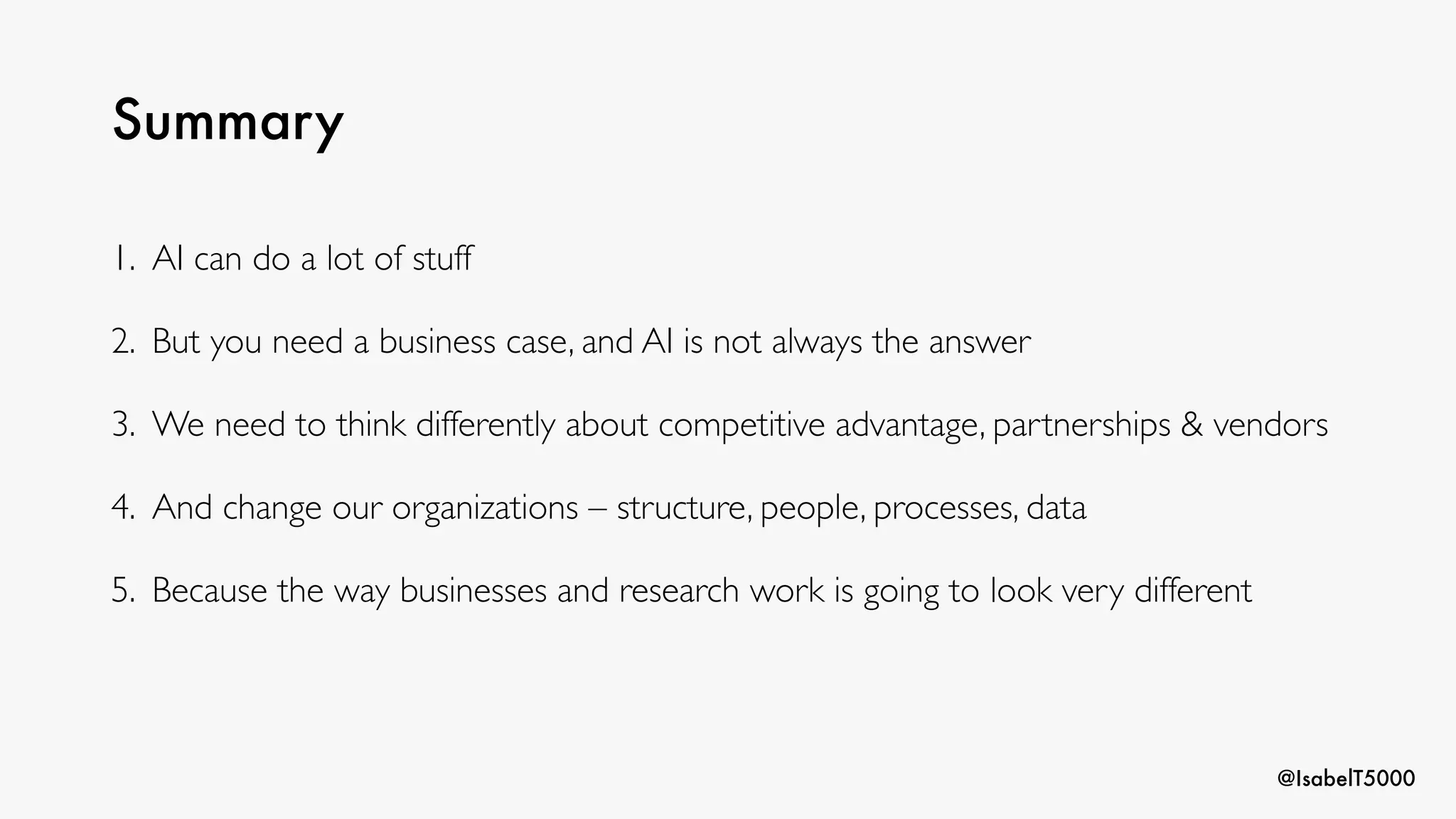 @IsabelT5000
Summary
1. AI can do a lot of stuff
2. But you need a business case, and AI is not always the answer
3. We need to think differently about competitive advantage, partnerships & vendors
4. And change our organizations – structure, people, processes, data
5. Because the way businesses and research work is going to look very different
 