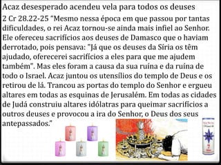 10
Acaz desesperado acendeu vela para todos os deuses
2 Cr 28.22-25 “Mesmo nessa época em que passou por tantas
dificuldades, o rei Acaz tornou-se ainda mais infiel ao Senhor.
Ele ofereceu sacrifícios aos deuses de Damasco que o haviam
derrotado, pois pensava: "Já que os deuses da Síria os têm
ajudado, oferecerei sacrifícios a eles para que me ajudem
também". Mas eles foram a causa da sua ruína e da ruína de
todo o Israel. Acaz juntou os utensílios do templo de Deus e os
retirou de lá. Trancou as portas do templo do Senhor e ergueu
altares em todas as esquinas de Jerusalém. Em todas as cidades
de Judá construiu altares idólatras para queimar sacrifícios a
outros deuses e provocou a ira do Senhor, o Deus dos seus
antepassados.”
 