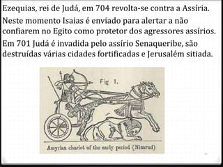 11
Ezequias, rei de Judá, em 704 revolta-se contra a Assíria.
Neste momento Isaias é enviado para alertar a não
confiarem no Egito como protetor dos agressores assírios.
Em 701 Judá é invadida pelo assírio Senaqueribe, são
destruídas várias cidades fortificadas e Jerusalém sitiada.
 