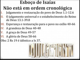 12
Esboço de Isaías
Não está em ordem cronológica
I. Julgamento e restauração do povo de Deus 1.1-12.6
II. O julgamento universal e o estabelecimento do Reino
de Deus 13.1-39.8
III. Esperança e restauração para o povo no exílio 40-66
IV. A grandeza de Deus 40-48
V. A graça de Deus 49-57
VI. A glória de Deus 58-66
Obs: 2 Rs 19 é idêntico a Is 37.
 