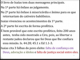 14
O livro de Isaías tem duas mensagens principais.
Na 1ª parte há ênfase ao julgamento.
Na 2ª parte há ênfase à misericórdia e ânimo para os que
retornariam do cativeiro babilônico.
Isaias vivenciou os acontecimentos da 1ª parte.
A 2ª parte foi escrita de forma profética.
É bem provável que este escrito profético, feito 200 anos
antes, tenha sido mostrado a Ciro, pois, ao libertar o
restante judeu declarou que foi Deus que lhe confiara
essa missão. Is. 44.28; 45.1 x Ed 1.1-3.
Isaias cita 3 falhas do povo eleito: falta de confiança em
Deus, adoração a ídolos e falta de justiça social entre eles.
 
