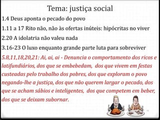 Tema: justiça social
1.4 Deus aponta o pecado do povo
1.11 a 17 Rito não, não às ofertas inúteis: hipócritas no viver
2.20 A idolatria não valeu nada
3.16-23 O luxo enquanto grande parte luta para sobreviver
5.8,11,18,20,21: Ai, ai, ai - Denuncia o comportamento dos ricos e
latifundiários, dos que se embebedam, dos que vivem em festas
custeadas pelo trabalho dos pobres, dos que exploram o povo
negando-lhe a justiça, dos que não querem largar o pecado, dos
que se acham sábios e inteligentes, dos que competem em beber,
dos que se deixam subornar.
15
 