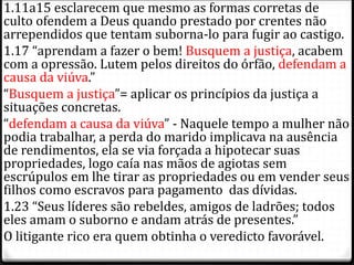 1.11a15 esclarecem que mesmo as formas corretas de
culto ofendem a Deus quando prestado por crentes não
arrependidos que tentam suborna-lo para fugir ao castigo.
1.17 “aprendam a fazer o bem! Busquem a justiça, acabem
com a opressão. Lutem pelos direitos do órfão, defendam a
causa da viúva.”
“Busquem a justiça”= aplicar os princípios da justiça a
situações concretas.
“defendam a causa da viúva” - Naquele tempo a mulher não
podia trabalhar, a perda do marido implicava na ausência
de rendimentos, ela se via forçada a hipotecar suas
propriedades, logo caía nas mãos de agiotas sem
escrúpulos em lhe tirar as propriedades ou em vender seus
filhos como escravos para pagamento das dívidas.
1.23 “Seus líderes são rebeldes, amigos de ladrões; todos
eles amam o suborno e andam atrás de presentes.”
O litigante rico era quem obtinha o veredicto favorável.
 
