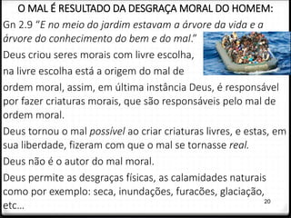 20
O MAL É RESULTADO DA DESGRAÇA MORAL DO HOMEM:
Gn 2.9 “E no meio do jardim estavam a árvore da vida e a
árvore do conhecimento do bem e do mal.”
Deus criou seres morais com livre escolha,
na livre escolha está a origem do mal de
ordem moral, assim, em última instância Deus, é responsável
por fazer criaturas morais, que são responsáveis pelo mal de
ordem moral.
Deus tornou o mal possível ao criar criaturas livres, e estas, em
sua liberdade, fizeram com que o mal se tornasse real.
Deus não é o autor do mal moral.
Deus permite as desgraças físicas, as calamidades naturais
como por exemplo: seca, inundações, furacões, glaciação,
etc…
 