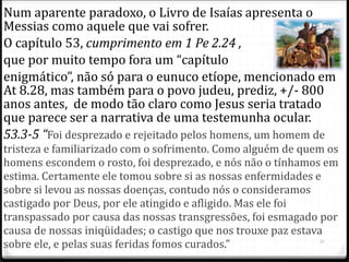 Num aparente paradoxo, o Livro de Isaías apresenta o
Messias como aquele que vai sofrer.
O capítulo 53, cumprimento em 1 Pe 2.24 ,
que por muito tempo fora um “capítulo
enigmático”, não só para o eunuco etíope, mencionado em
At 8.28, mas também para o povo judeu, prediz, +/- 800
anos antes, de modo tão claro como Jesus seria tratado
que parece ser a narrativa de uma testemunha ocular.
53.3-5 “Foi desprezado e rejeitado pelos homens, um homem de
tristeza e familiarizado com o sofrimento. Como alguém de quem os
homens escondem o rosto, foi desprezado, e nós não o tínhamos em
estima. Certamente ele tomou sobre si as nossas enfermidades e
sobre si levou as nossas doenças, contudo nós o consideramos
castigado por Deus, por ele atingido e afligido. Mas ele foi
transpassado por causa das nossas transgressões, foi esmagado por
causa de nossas iniqüidades; o castigo que nos trouxe paz estava
sobre ele, e pelas suas feridas fomos curados.” 21
 