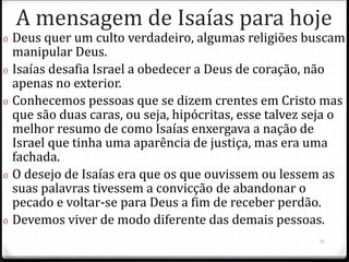 A mensagem de Isaías para hoje
0 Deus quer um culto verdadeiro, algumas religiões buscam
manipular Deus.
0 Isaías desafia Israel a obedecer a Deus de coração, não
apenas no exterior.
0 Conhecemos pessoas que se dizem crentes em Cristo mas
que são duas caras, ou seja, hipócritas, esse talvez seja o
melhor resumo de como Isaías enxergava a nação de
Israel que tinha uma aparência de justiça, mas era uma
fachada.
0 O desejo de Isaías era que os que ouvissem ou lessem as
suas palavras tivessem a convicção de abandonar o
pecado e voltar-se para Deus a fim de receber perdão.
0 Devemos viver de modo diferente das demais pessoas.
23
 