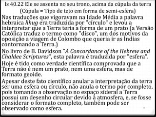 Nas traduções que vigoravam na Idade Média a palavra
hebraica hhug era traduzida por "círculo“ e levou a
interpretar que a Terra teria a forma de um prato (a Versão
Católica traduz o termo como "disco", um dos motivos da
oposição a viagem de Colombo que queria ir as Índias
contornando a Terra.)
No livro de B. Davidson "A Concordance of the Hebrew and
Chaldee Scriptures", esta palavra é traduzida por "esfera".
Hoje é tido como verdade científica comprovada que a
Terra não é nem um prato, nem uma esfera, mas de
formato geoide.
Apesar deste fato científico anular a interpretação da terra
ser uma esfera ou círculo, não anula o termo por completo,
pois tomando a observação no espaço sideral a Terra
possui um desenho circular devido à atmosfera, e, se fosse
considerar o formato completo, também pode ser
observado como esfera. 26
Is 40.22 Ele se assenta no seu trono, acima da cúpula da terra
(Cúpula = Tipo de teto em forma de semi-esfera)
 