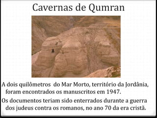 3
Cavernas de Qumran
A dois quilômetros do Mar Morto, território da Jordânia,
foram encontrados os manuscritos em 1947.
Os documentos teriam sido enterrados durante a guerra
dos judeus contra os romanos, no ano 70 da era cristã.
 