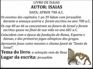 4
LIVRO DE ISAIAS
AUTOR: ISAIAS
DATA: APROX 700 A.C.
Os eventos dos capítulos 1 ao 39 lidam com Jerusalém
durante a ameaça assíria e foram escritos no ano 700 a.C..
Os cap 40 ao 66 se concentram no futuro de Israel e foram
escritos quase no final de sua vida no ano 681 a.C.
Coincidem com a época da fundação de Roma, Esparta e
Atenas, e dos primeiros jogos olímpicos dos gregos.
Apresenta Jesus como messias e chama Jeová de “Santo de
Israel”.
Tema do livro: a salvação vem de Deus
Lugar da escrita: Jerusalém
 