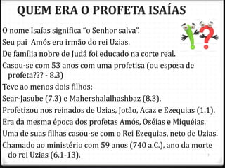 5
QUEM ERA O PROFETA ISAÍAS
O nome Isaías significa “o Senhor salva”.
Seu pai Amós era irmão do rei Uzias.
De família nobre de Judá foi educado na corte real.
Casou-se com 53 anos com uma profetisa (ou esposa de
profeta??? - 8.3)
Teve ao menos dois filhos:
Sear-Jasube (7.3) e Mahershalalhashbaz (8.3).
Profetizou nos reinados de Uzias, Jotão, Acaz e Ezequias (1.1).
Era da mesma época dos profetas Amós, Oséias e Miquéias.
Uma de suas filhas casou-se com o Rei Ezequias, neto de Uzias.
Chamado ao ministério com 59 anos (740 a.C.), ano da morte
do rei Uzias (6.1-13).
 