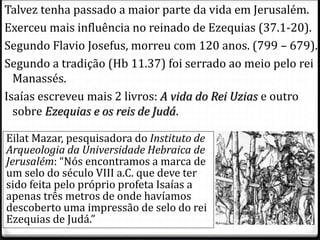 6
Talvez tenha passado a maior parte da vida em Jerusalém.
Exerceu mais influência no reinado de Ezequias (37.1-20).
Segundo Flavio Josefus, morreu com 120 anos. (799 – 679).
Segundo a tradição (Hb 11.37) foi serrado ao meio pelo rei
Manassés.
Isaías escreveu mais 2 livros: A vida do Rei Uzias e outro
sobre Ezequias e os reis de Judá.
Eilat Mazar, pesquisadora do Instituto de
Arqueologia da Universidade Hebraica de
Jerusalém: “Nós encontramos a marca de
um selo do século VIII a.C. que deve ter
sido feita pelo próprio profeta Isaías a
apenas três metros de onde havíamos
descoberto uma impressão de selo do rei
Ezequias de Judá.”
 